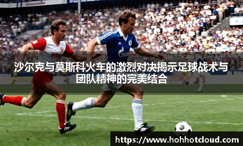 沙尔克与莫斯科火车的激烈对决揭示足球战术与团队精神的完美结合